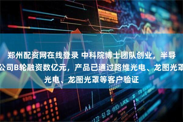 郑州配资网在线登录 中科院博士团队创业，半导体关键材料公司B轮融资数亿元，产品已通过路维光电、龙图光罩等客户验证
