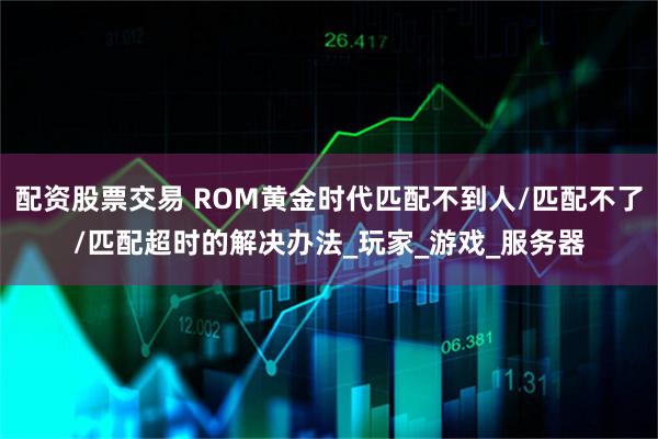配资股票交易 ROM黄金时代匹配不到人/匹配不了/匹配超时的解决办法_玩家_游戏_服务器