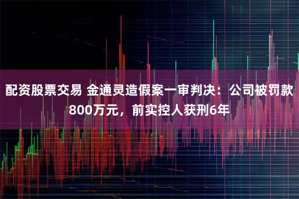 配资股票交易 金通灵造假案一审判决：公司被罚款800万元，前实控人获刑6年