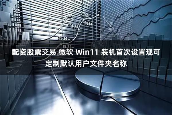 配资股票交易 微软 Win11 装机首次设置现可定制默认用户文件夹名称