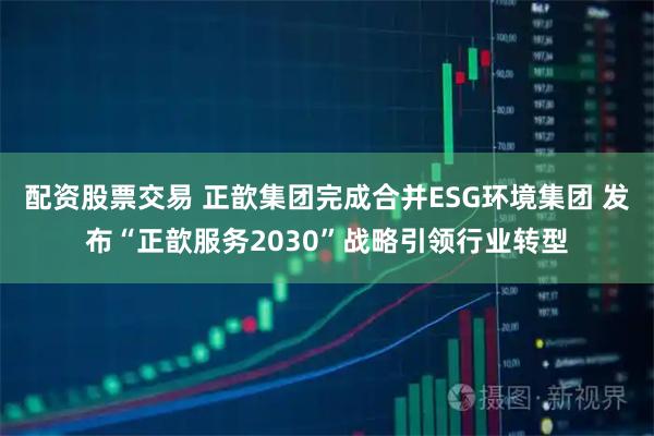 配资股票交易 正歆集团完成合并ESG环境集团 发布“正歆服务2030”战略引领行业转型