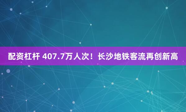 配资杠杆 407.7万人次！长沙地铁客流再创新高