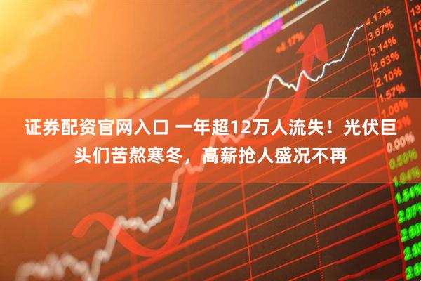证券配资官网入口 一年超12万人流失！光伏巨头们苦熬寒冬，高薪抢人盛况不再