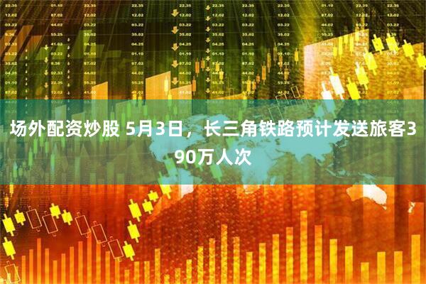 场外配资炒股 5月3日，长三角铁路预计发送旅客390万人次