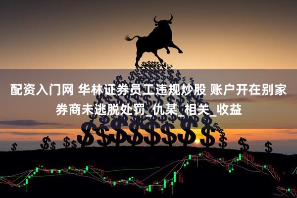 配资入门网 华林证券员工违规炒股 账户开在别家券商未逃脱处罚_仇某_相关_收益