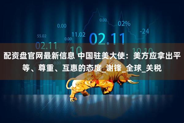 配资盘官网最新信息 中国驻美大使：美方应拿出平等、尊重、互惠的态度_谢锋_全球_关税