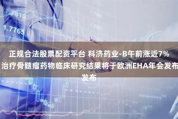 正规合法股票配资平台 科济药业-B午前涨近7% 治疗骨髓瘤药物临床研究结果将于欧洲EHA年会发布