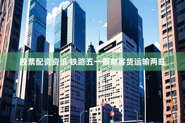 股票配资资讯 铁路五一假期客货运输两旺