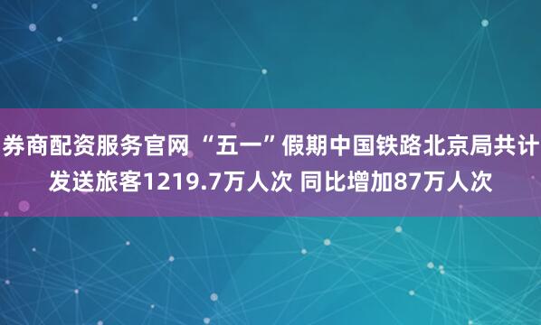 券商配资服务官网 “五一”假期中国铁路北京局共计发送旅客1219.7万人次 同比增加87万人次