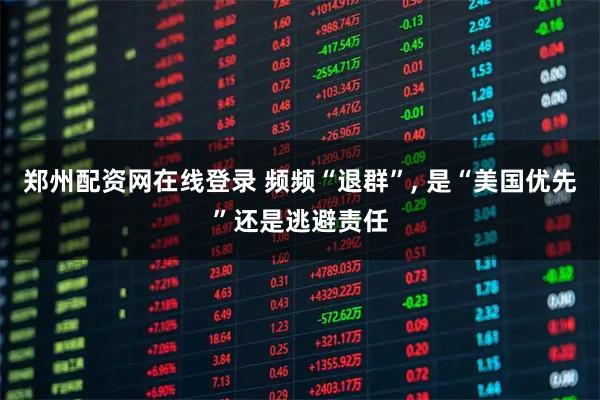 郑州配资网在线登录 频频“退群”, 是“美国优先”还是逃避责任