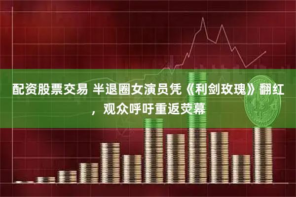 配资股票交易 半退圈女演员凭《利剑玫瑰》翻红，观众呼吁重返荧幕