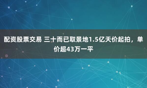 配资股票交易 三十而已取景地1.5亿天价起拍，单价超43万一平